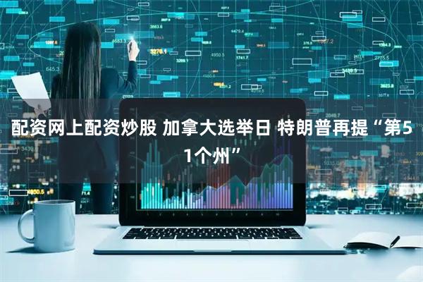 配资网上配资炒股 加拿大选举日 特朗普再提“第51个州”