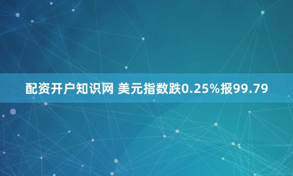 配资开户知识网 美元指数跌0.25%报99.79