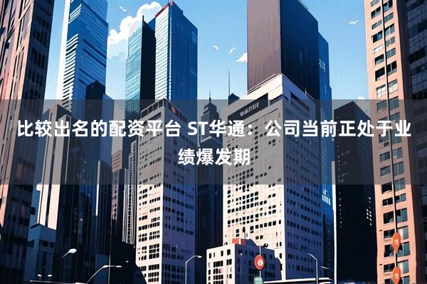 比较出名的配资平台 ST华通：公司当前正处于业绩爆发期
