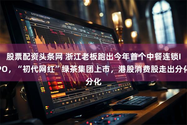 股票配资头条网 浙江老板跑出今年首个中餐连锁IPO，“初代网红”绿茶集团上市，港股消费股走出分化