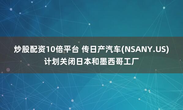 炒股配资10倍平台 传日产汽车(NSANY.US)计划关闭日本和墨西哥工厂