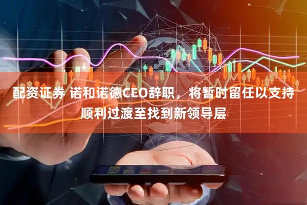 配资证券 诺和诺德CEO辞职，将暂时留任以支持顺利过渡至找到新领导层
