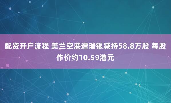 配资开户流程 美兰空港遭瑞银减持58.8万股 每股作价约10.59港元