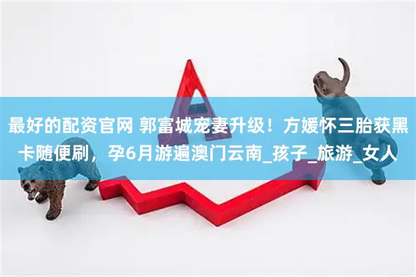 最好的配资官网 郭富城宠妻升级！方媛怀三胎获黑卡随便刷，孕6月游遍澳门云南_孩子_旅游_女人