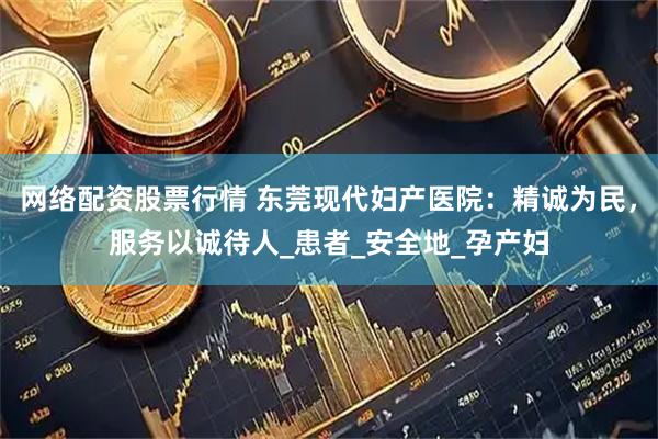网络配资股票行情 东莞现代妇产医院：精诚为民，服务以诚待人_患者_安全地_孕产妇