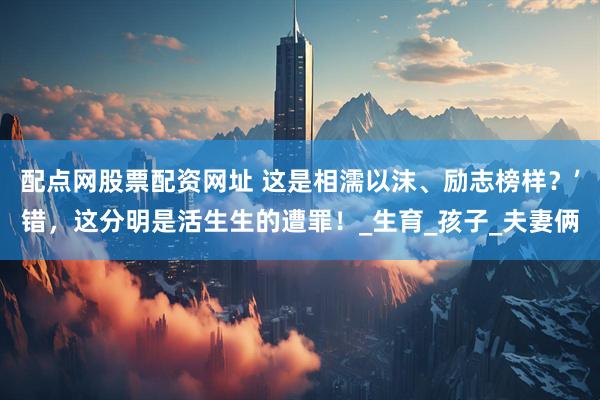 配点网股票配资网址 这是相濡以沫、励志榜样？’错，这分明是活生生的遭罪！_生育_孩子_夫妻俩