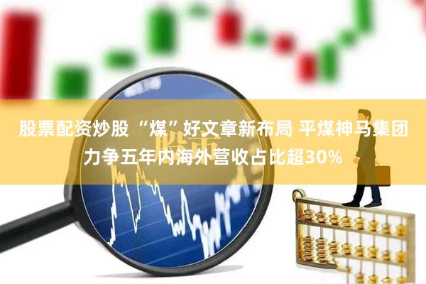 股票配资炒股 “煤”好文章新布局 平煤神马集团力争五年内海外营收占比超30%