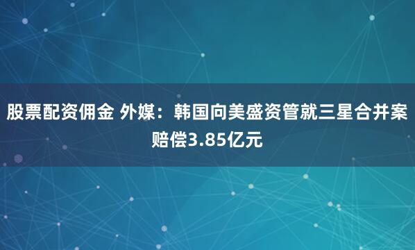 股票配资佣金 外媒：韩国向美盛资管就三星合并案赔偿3.85亿元