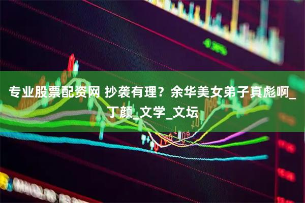 专业股票配资网 抄袭有理？余华美女弟子真彪啊_丁颜_文学_文坛