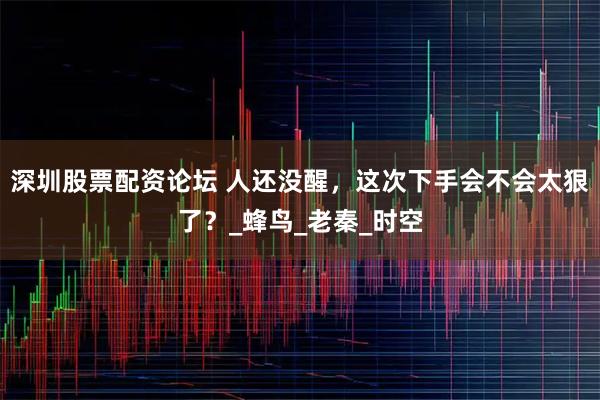 深圳股票配资论坛 人还没醒，这次下手会不会太狠了？_蜂鸟_老秦_时空