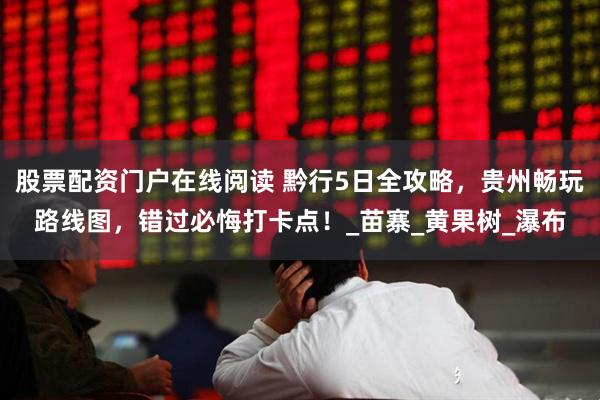 股票配资门户在线阅读 黔行5日全攻略，贵州畅玩路线图，错过必悔打卡点！_苗寨_黄果树_瀑布
