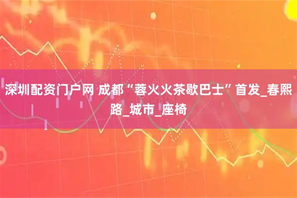 深圳配资门户网 成都“蓉火火茶歇巴士”首发_春熙路_城市_座椅