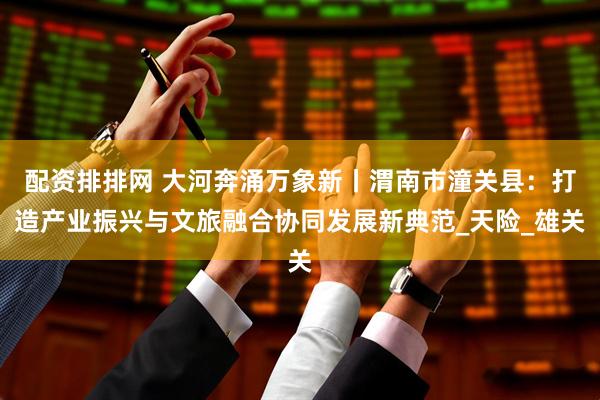 配资排排网 大河奔涌万象新丨渭南市潼关县：打造产业振兴与文旅融合协同发展新典范_天险_雄关