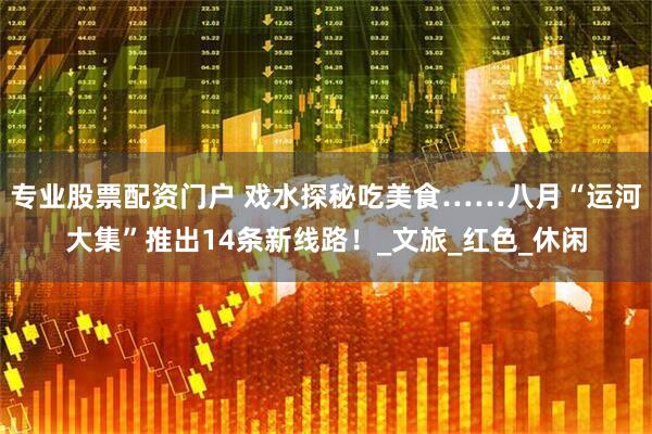 专业股票配资门户 戏水探秘吃美食……八月“运河大集”推出14条新线路！_文旅_红色_休闲