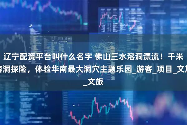 辽宁配资平台叫什么名字 佛山三水溶洞漂流！千米溶洞探险，体验华南最大洞穴主题乐园_游客_项目_文旅