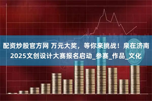 配资炒股官方网 万元大奖，等你来挑战！泉在济南2025文创设计大赛报名启动_参赛_作品_文化