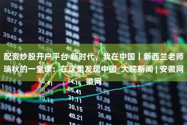 配资炒股开户平台 新时代，我在中国丨新西兰老师瑞秋的一堂课：在这里发现中国_大皖新闻 | 安徽网