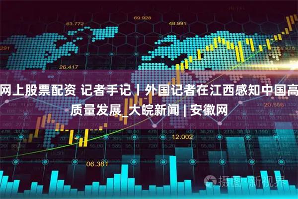 网上股票配资 记者手记丨外国记者在江西感知中国高质量发展_大皖新闻 | 安徽网