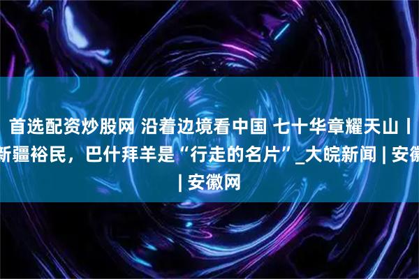 首选配资炒股网 沿着边境看中国 七十华章耀天山丨在新疆裕民，巴什拜羊是“行走的名片”_大皖新闻 | 安徽网