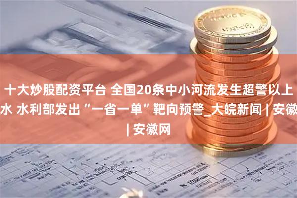 十大炒股配资平台 全国20条中小河流发生超警以上洪水 水利部发出“一省一单”靶向预警_大皖新闻 | 安徽网