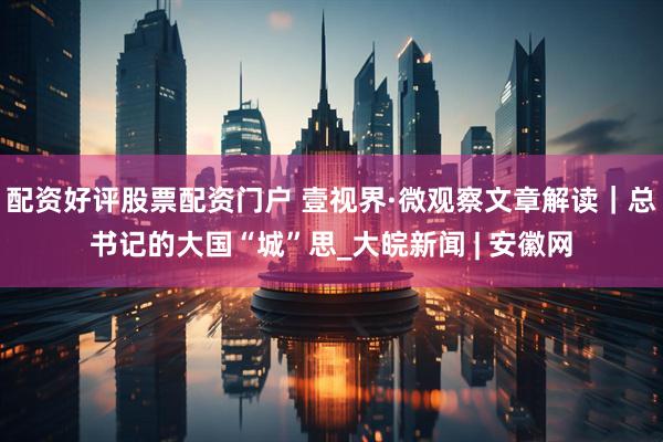 配资好评股票配资门户 壹视界·微观察文章解读｜总书记的大国“城”思_大皖新闻 | 安徽网