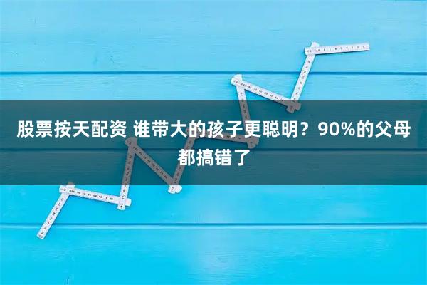 股票按天配资 谁带大的孩子更聪明？90%的父母都搞错了