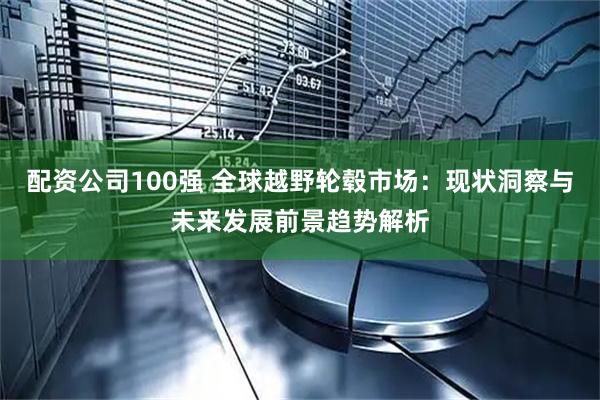 配资公司100强 全球越野轮毂市场：现状洞察与未来发展前景趋势解析