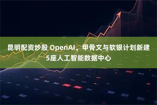 昆明配资炒股 OpenAI、甲骨文与软银计划新建5座人工智能数据中心