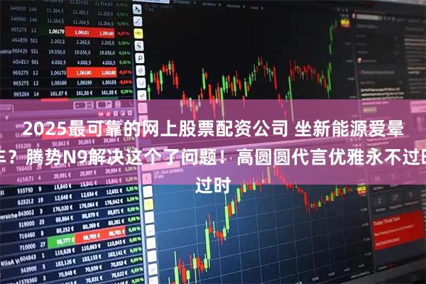 2025最可靠的网上股票配资公司 坐新能源爱晕车？腾势N9解决这个了问题！高圆圆代言优雅永不过时