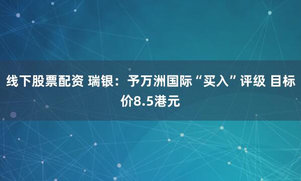 线下股票配资 瑞银：予万洲国际“买入”评级 目标价8.5港元
