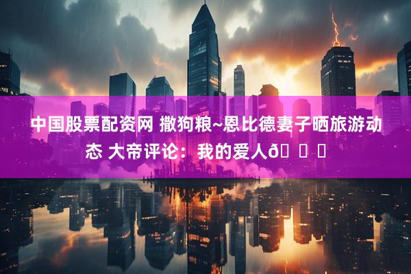 中国股票配资网 撒狗粮~恩比德妻子晒旅游动态 大帝评论：我的爱人😍